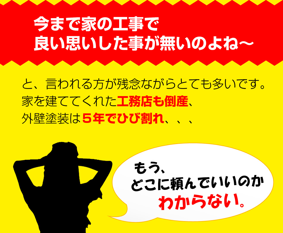 今まで家の工事で良い思いした事が無いのよね~
と、言われる方が残念ながらとても多いです。家を建ててくれた工務店も倒産、外壁塗装は5年でひび割れ、、、
もう、どこに頼んでいいのかわからない。