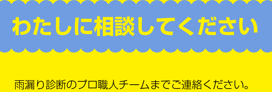 わたしに相談してください。雨漏り診断のプロ職人チームまでご連絡下さい。