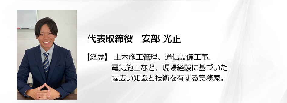 代表取締役： 安部 光正（あべ みつまさ） 経歴： 土木施工管理、通信設備工事、電気施工など、現場経験に基づいた幅広い知識と技術を有する実務家。