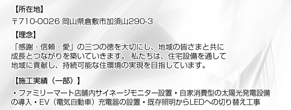 〒710-0026 岡山県倉敷市加須山290-3、理念：「感謝・信頼・愛」の三つの徳を大切にし、地域の皆さまと共に成長とつながりを築いていきます。 私たちは、住宅設備を通して地域に貢献し、持続可能な住環境の実現を目指しています。施工実績（一部）： ? ファミリーマート店舗内サイネージモニター設置 ? 自家消費型の太陽光発電設備の導入 ? EV（電気自動車）充電器の設置 ? 既存照明からLEDへの切り替え工事 