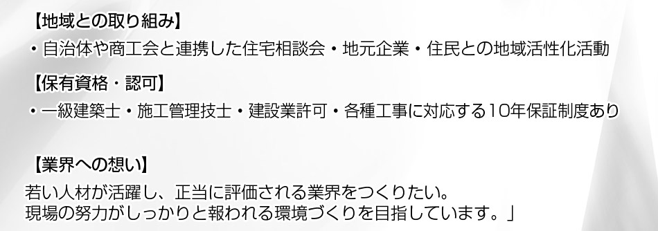 地域との取り組み： ? 自治体や商工会と連携した住宅相談会 ? 地元企業・住民との地域活性化活動。保有資格・認可： ? 一級建築士 ? 施工管理技士 ? 建設業許可 ? 各種工事に対応する10年保証制度あり。メッセージ：「若い人材が活躍し、正当に評価される業界をつくりたい。現場の努力がしっかりと報われる環境づくりを目指しています。」 