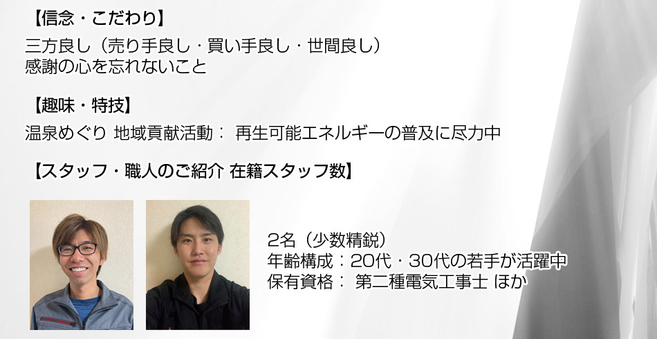 信念・こだわり： ? 三方良し（売り手良し・買い手良し・世間良し） ? 感謝の心を忘れないこと 趣味・特技： 温泉めぐり 地域貢献活動： 再生可能エネルギーの普及に尽力中。■ スタッフ・職人のご紹介 在籍スタッフ数： 2名（少数精鋭） 年齢構成： 20代・30代の若手が活躍中。保有資格： 第二種電気工事士 ほか。育成体制： 新人研修制度、資格取得支援制度を完備