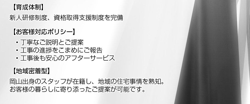 お客様対応ポリシー： ? 丁寧なご説明とご提案 ? 工事の進捗をこまめにご報告 ? 工事後も安心のアフターサービス。地域密着型： 岡山出身のスタッフが在籍し、地域の住宅事情を熟知。お客様の暮らしに寄り添ったご提案が可能です。