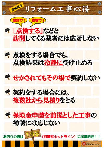 リフォーム工事心得・「点検する」などと訪問してくる業者には応対しない・点検をする場合でも、点検結果は冷静に受け止める・せかされてもその場で契約しない・契約する場合には、複数社から見積りをとる・保険金申請を前提とした工事の勧誘には応じない